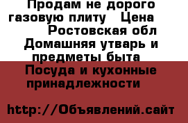 Продам не дорого газовую плиту › Цена ­ 6 500 - Ростовская обл. Домашняя утварь и предметы быта » Посуда и кухонные принадлежности   